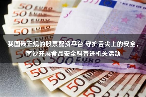 我国最正规的股票配资平台 守护舌尖上的安全，南沙开展食品安全科普进机关活动