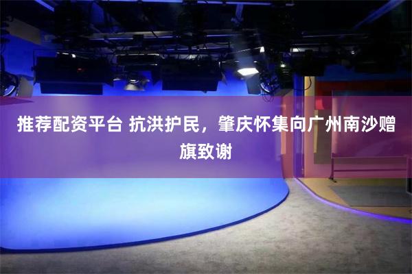 推荐配资平台 抗洪护民，肇庆怀集向广州南沙赠旗致谢