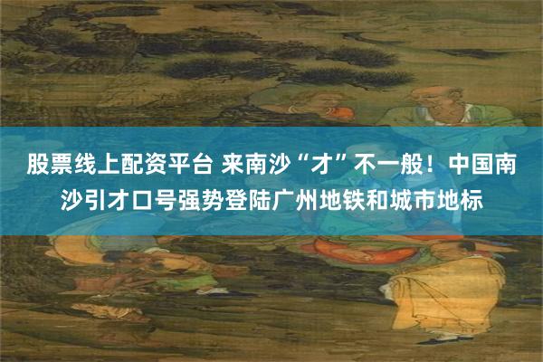股票线上配资平台 来南沙“才”不一般！中国南沙引才口号强势登陆广州地铁和城市地标