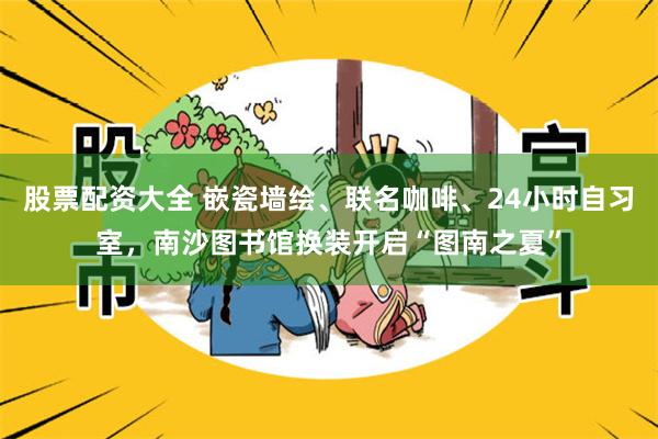 股票配资大全 嵌瓷墙绘、联名咖啡、24小时自习室，南沙图书馆换装开启“图南之夏”