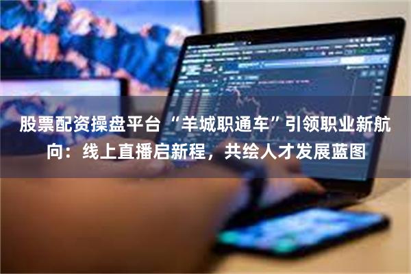 股票配资操盘平台 “羊城职通车”引领职业新航向：线上直播启新程，共绘人才发展蓝图