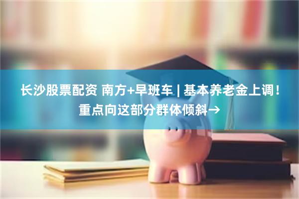长沙股票配资 南方+早班车 | 基本养老金上调！重点向这部分群体倾斜→