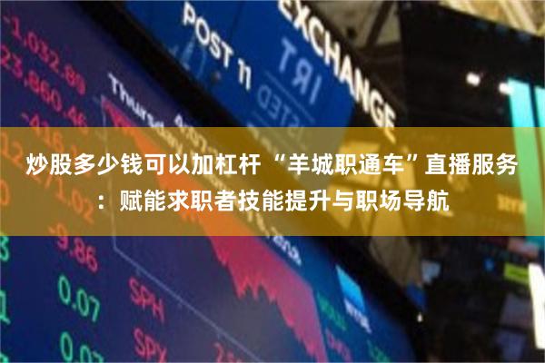 炒股多少钱可以加杠杆 “羊城职通车”直播服务：赋能求职者技能提升与职场导航