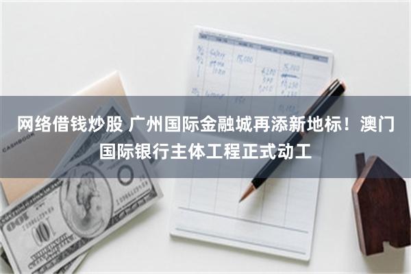 网络借钱炒股 广州国际金融城再添新地标！澳门国际银行主体工程正式动工