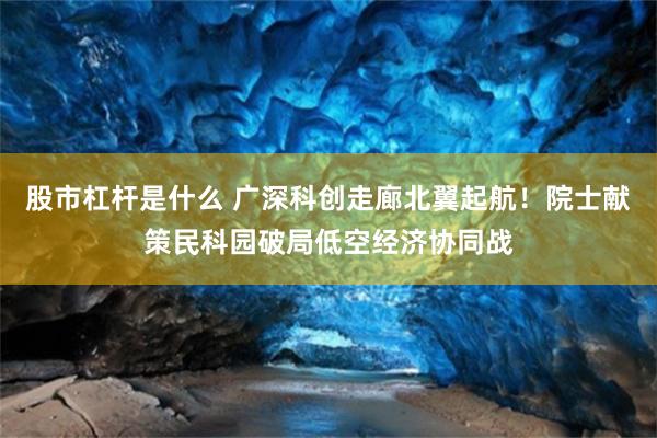 股市杠杆是什么 广深科创走廊北翼起航！院士献策民科园破局低空经济协同战