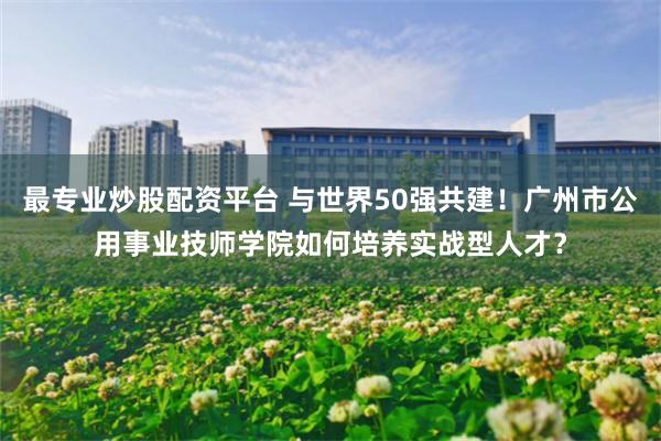 最专业炒股配资平台 与世界50强共建！广州市公用事业技师学院如何培养实战型人才？