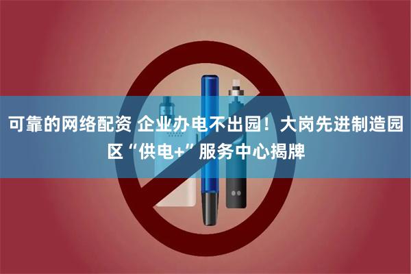 可靠的网络配资 企业办电不出园！大岗先进制造园区“供电+”服务中心揭牌