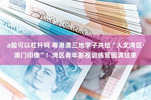 a股可以杠杆吗 粤港澳三地学子共绘“人文湾区·澳门印像”！湾区青年影视训练营圆满结束