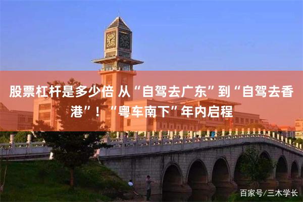 股票杠杆是多少倍 从“自驾去广东”到“自驾去香港”！“粤车南下”年内启程