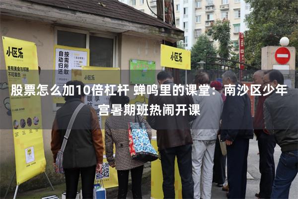 股票怎么加10倍杠杆 蝉鸣里的课堂：南沙区少年宫暑期班热闹开课