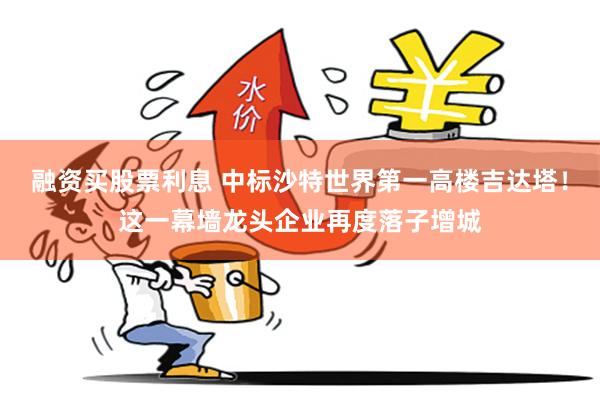 融资买股票利息 中标沙特世界第一高楼吉达塔！这一幕墙龙头企业再度落子增城