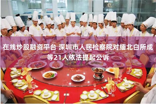 在线炒股融资平台 深圳市人民检察院对缅北白所成等21人依法提起公诉