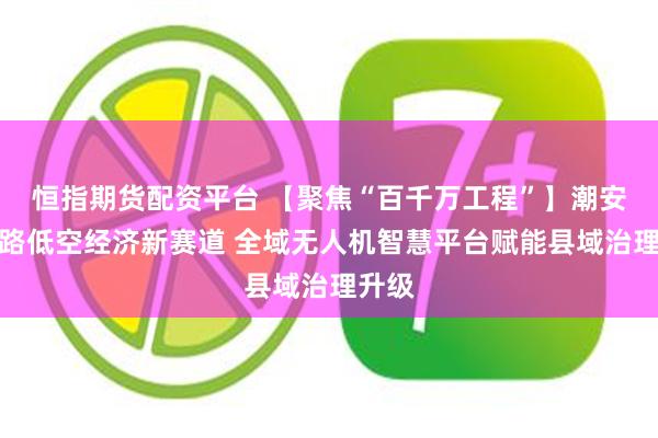 恒指期货配资平台 【聚焦“百千万工程”】潮安：探路低空经济新赛道 全域无人机智慧平台赋能县域治理升级