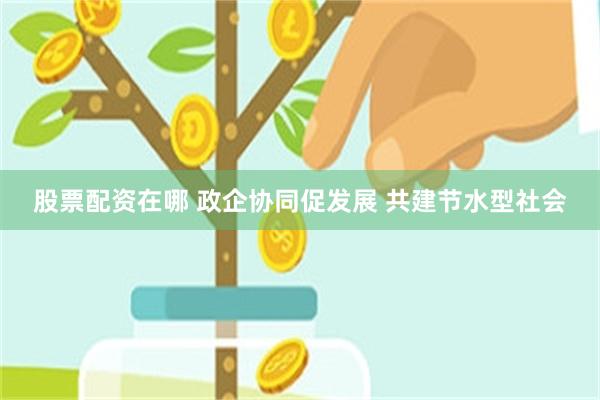 股票配资在哪 政企协同促发展 共建节水型社会