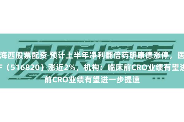 海西股票配资 预计上半年净利翻倍药明康德涨停，医疗创新ETF（516820）涨近2%，机构：临床前CRO业绩有望进一步提速
