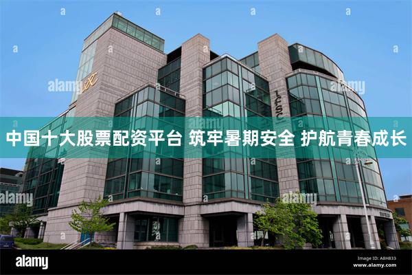 中国十大股票配资平台 筑牢暑期安全 护航青春成长
