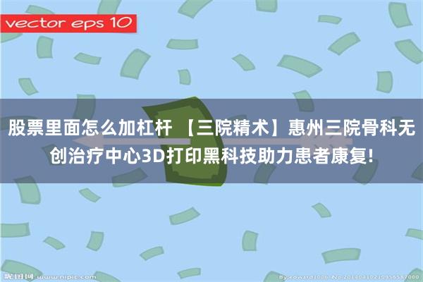 股票里面怎么加杠杆 【三院精术】惠州三院骨科无创治疗中心3D打印黑科技助力患者康复!