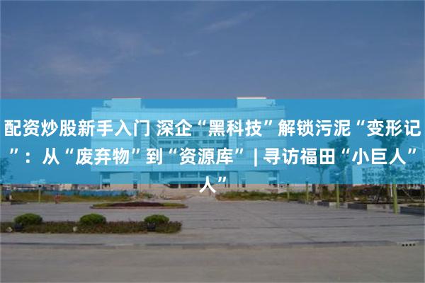 配资炒股新手入门 深企“黑科技”解锁污泥“变形记”：从“废弃物”到“资源库” | 寻访福田“小巨人”