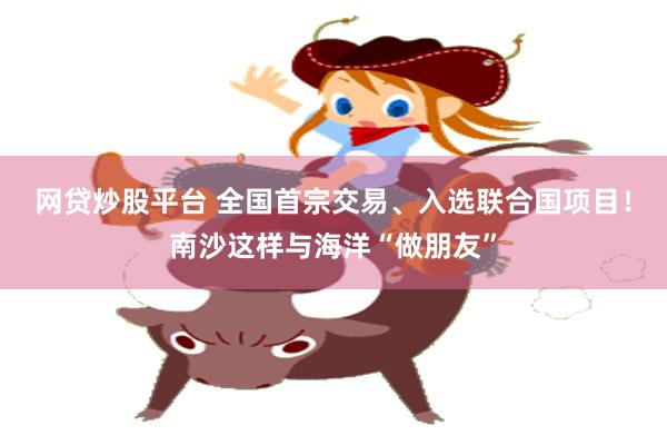 网贷炒股平台 全国首宗交易、入选联合国项目！南沙这样与海洋“做朋友”