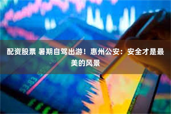 配资股票 暑期自驾出游！惠州公安：安全才是最美的风景