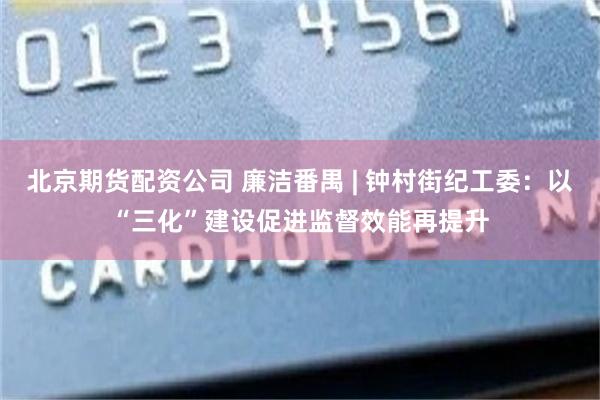 北京期货配资公司 廉洁番禺 | 钟村街纪工委：以“三化”建设促进监督效能再提升