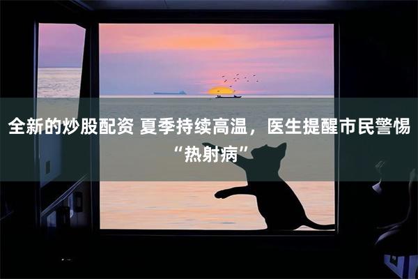 全新的炒股配资 夏季持续高温，医生提醒市民警惕“热射病”