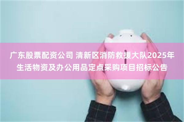 广东股票配资公司 清新区消防救援大队2025年生活物资及办公用品定点采购项目招标公告