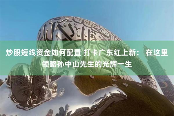 炒股短线资金如何配置 打卡广东红上新： 在这里领略孙中山先生的光辉一生