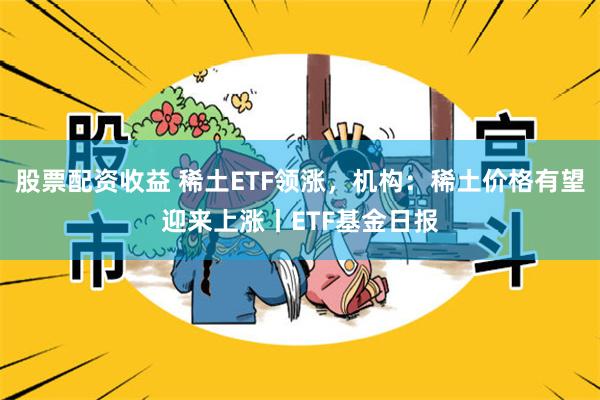 股票配资收益 稀土ETF领涨，机构：稀土价格有望迎来上涨丨ETF基金日报