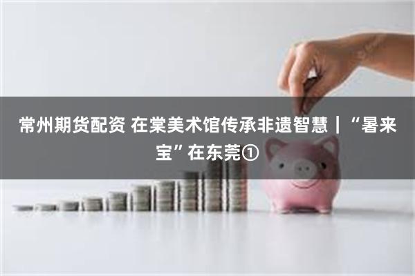 常州期货配资 在棠美术馆传承非遗智慧｜“暑来宝”在东莞①