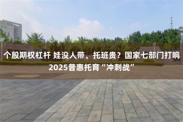 个股期权杠杆 娃没人带、托班贵？国家七部门打响2025普惠托育“冲刺战”