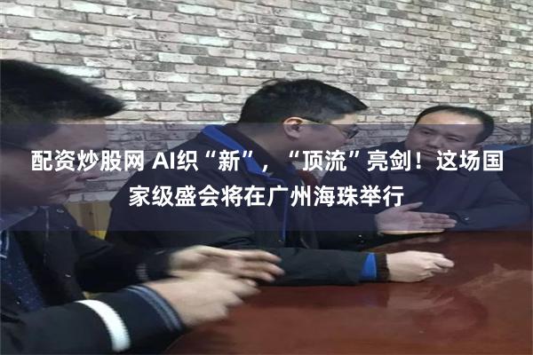 配资炒股网 AI织“新”，“顶流”亮剑！这场国家级盛会将在广州海珠举行