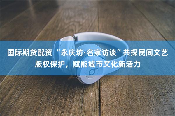 国际期货配资 “永庆坊·名家访谈”共探民间文艺版权保护，赋能城市文化新活力