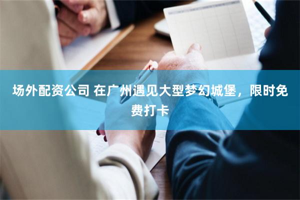 场外配资公司 在广州遇见大型梦幻城堡，限时免费打卡