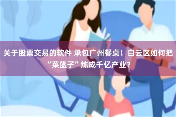 关于股票交易的软件 承包广州餐桌！白云区如何把“菜篮子”炼成千亿产业？