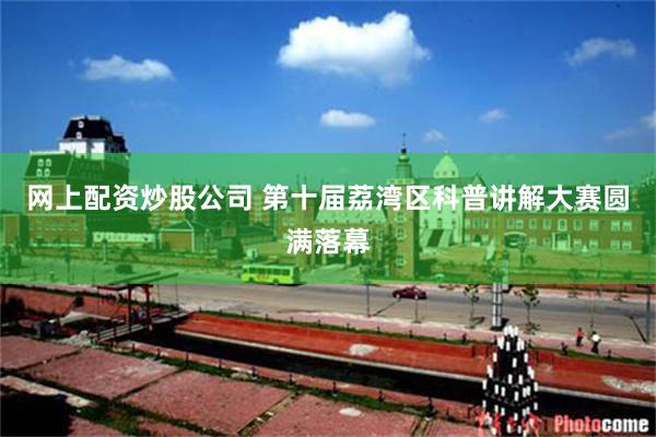 网上配资炒股公司 第十届荔湾区科普讲解大赛圆满落幕
