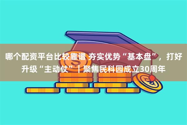 哪个配资平台比较靠谱 夯实优势“基本盘”，打好升级“主动仗”｜聚焦民科园成立30周年