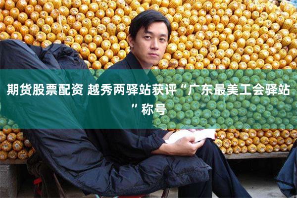 期货股票配资 越秀两驿站获评“广东最美工会驿站”称号