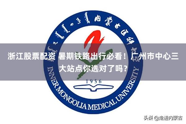 浙江股票配资 暑期铁路出行必看！广州市中心三大站点你选对了吗？