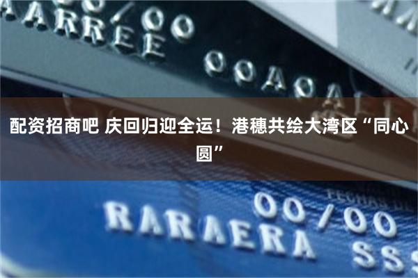配资招商吧 庆回归迎全运！港穗共绘大湾区“同心圆”