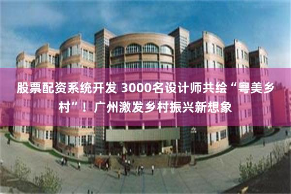 股票配资系统开发 3000名设计师共绘“粤美乡村”！广州激发乡村振兴新想象
