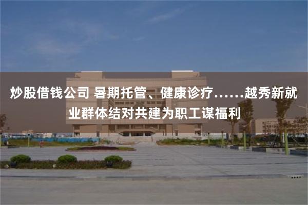 炒股借钱公司 暑期托管、健康诊疗……越秀新就业群体结对共建为职工谋福利