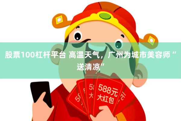 股票100杠杆平台 高温天气，广州为城市美容师“送清凉”