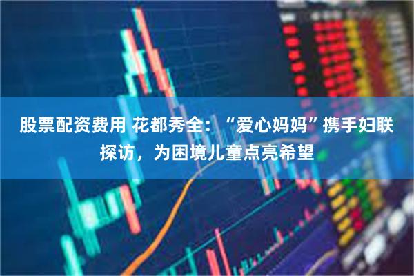 股票配资费用 花都秀全：“爱心妈妈”携手妇联探访，为困境儿童点亮希望