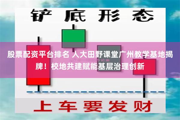 股票配资平台排名 人大田野课堂广州教学基地揭牌！校地共建赋能基层治理创新
