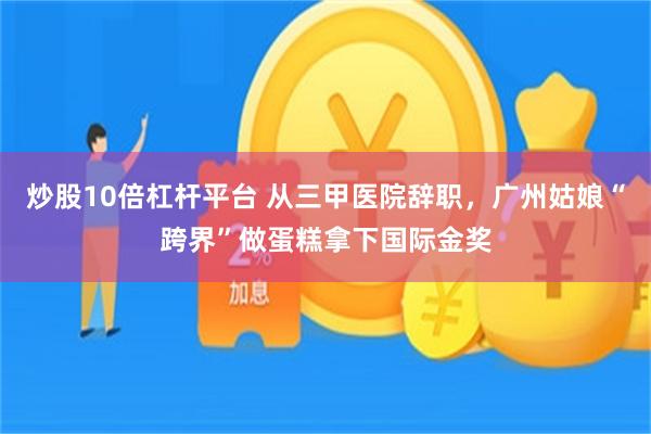 炒股10倍杠杆平台 从三甲医院辞职,广州姑娘“跨界”做蛋糕拿下国际金奖