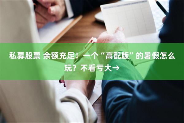 私募股票 余额充足！一个“高配版”的暑假怎么玩？不看亏大→
