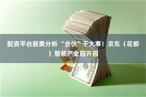配资平台股票分析 “合伙”干大事！京东（花都）智能产业园开园