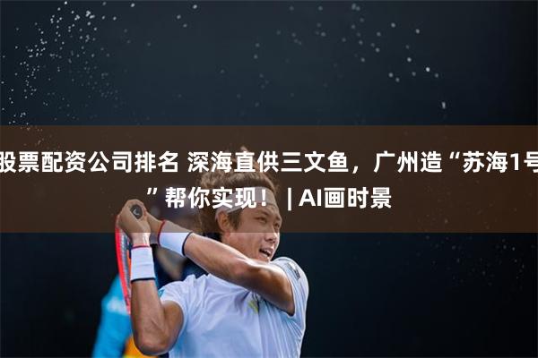 股票配资公司排名 深海直供三文鱼，广州造“苏海1号”帮你实现！ | AI画时景