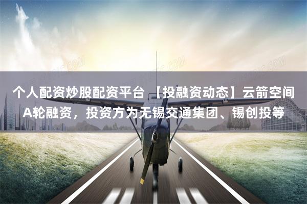 个人配资炒股配资平台 【投融资动态】云箭空间A轮融资，投资方为无锡交通集团、锡创投等